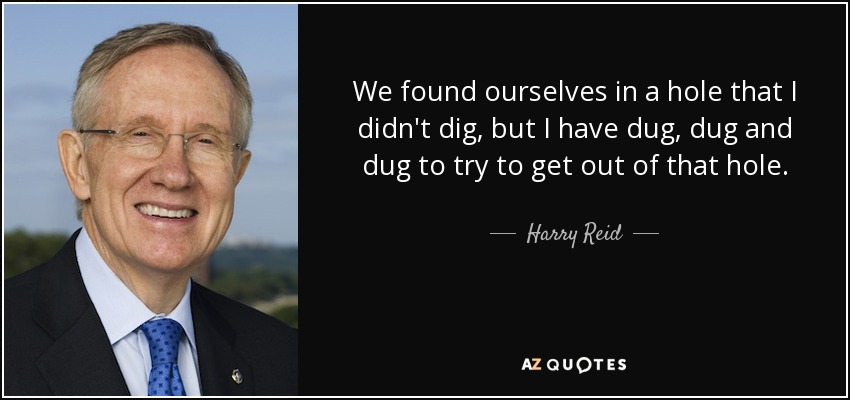 We found ourselves in a hole that I didn't dig, but I have dug, dug and dug to try to get out of that hole. - Harry Reid