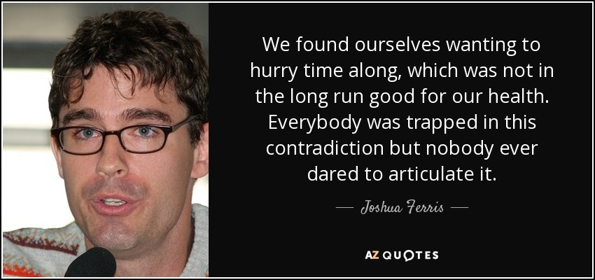 We found ourselves wanting to hurry time along, which was not in the long run good for our health. Everybody was trapped in this contradiction but nobody ever dared to articulate it. - Joshua Ferris