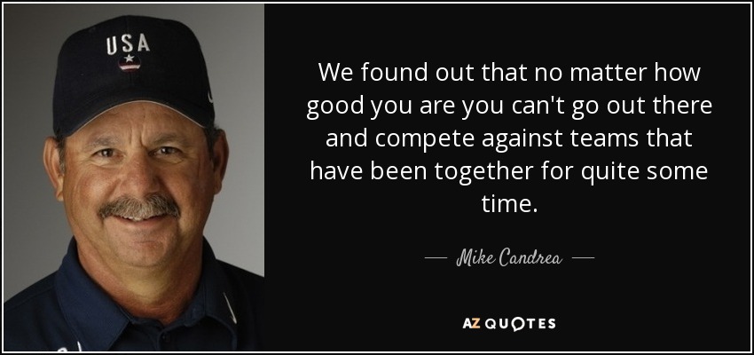 We found out that no matter how good you are you can't go out there and compete against teams that have been together for quite some time. - Mike Candrea
