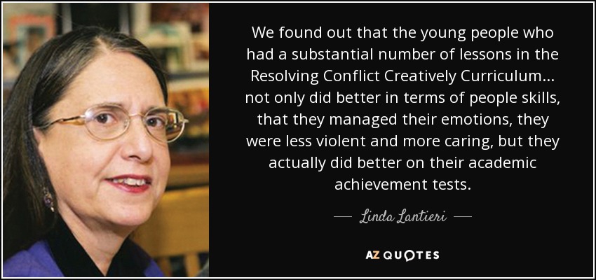 We found out that the young people who had a substantial number of lessons in the Resolving Conflict Creatively Curriculum ... not only did better in terms of people skills, that they managed their emotions, they were less violent and more caring, but they actually did better on their academic achievement tests. - Linda Lantieri