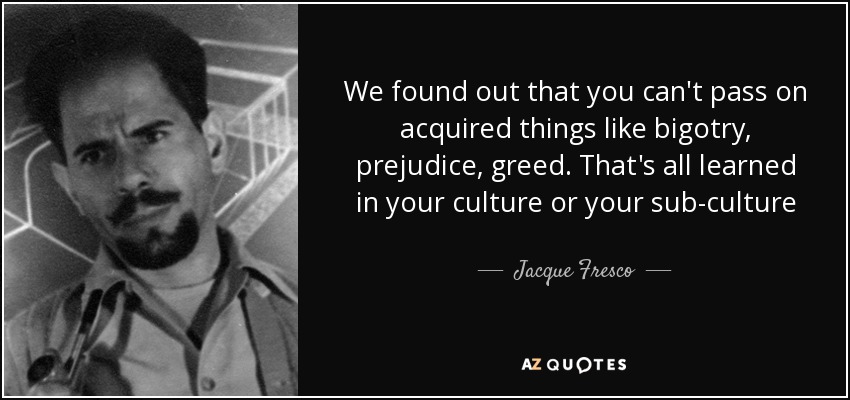 We found out that you can't pass on acquired things like bigotry, prejudice, greed. That's all learned in your culture or your sub-culture - Jacque Fresco
