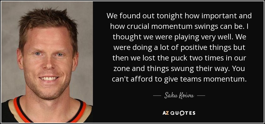 We found out tonight how important and how crucial momentum swings can be. I thought we were playing very well. We were doing a lot of positive things but then we lost the puck two times in our zone and things swung their way. You can't afford to give teams momentum. - Saku Koivu