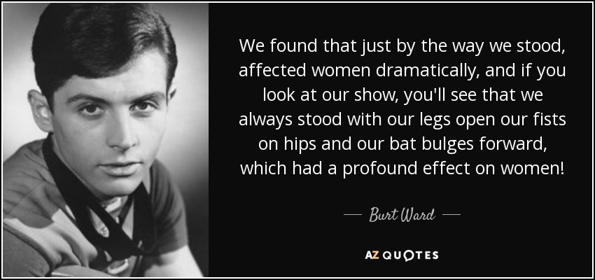 We found that just by the way we stood, affected women dramatically, and if you look at our show, you'll see that we always stood with our legs open our fists on hips and our bat bulges forward, which had a profound effect on women! - Burt Ward