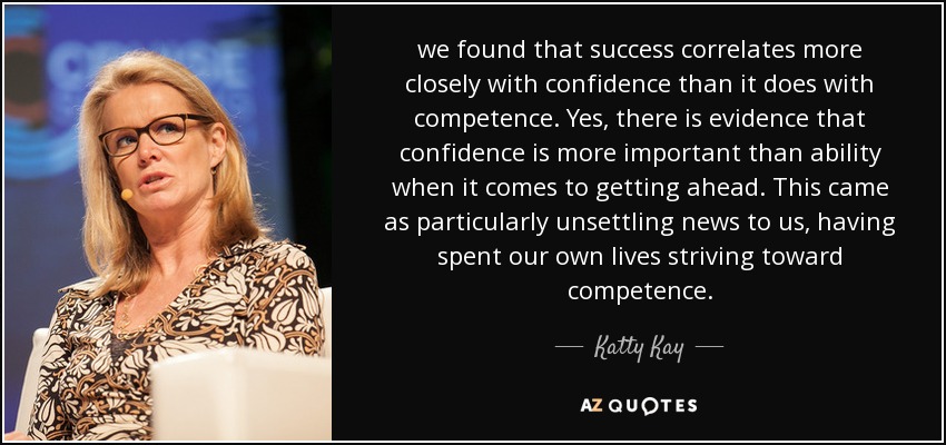 we found that success correlates more closely with confidence than it does with competence. Yes, there is evidence that confidence is more important than ability when it comes to getting ahead. This came as particularly unsettling news to us, having spent our own lives striving toward competence. - Katty Kay