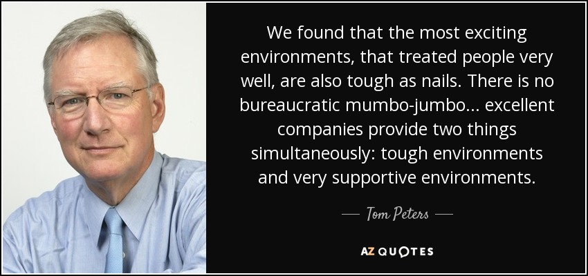 We found that the most exciting environments, that treated people very well, are also tough as nails. There is no bureaucratic mumbo-jumbo... excellent companies provide two things simultaneously: tough environments and very supportive environments. - Tom Peters