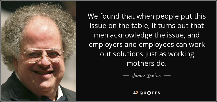 We found that when people put this issue on the table, it turns out that men acknowledge the issue, and employers and employees can work out solutions just as working mothers do. - James Levine