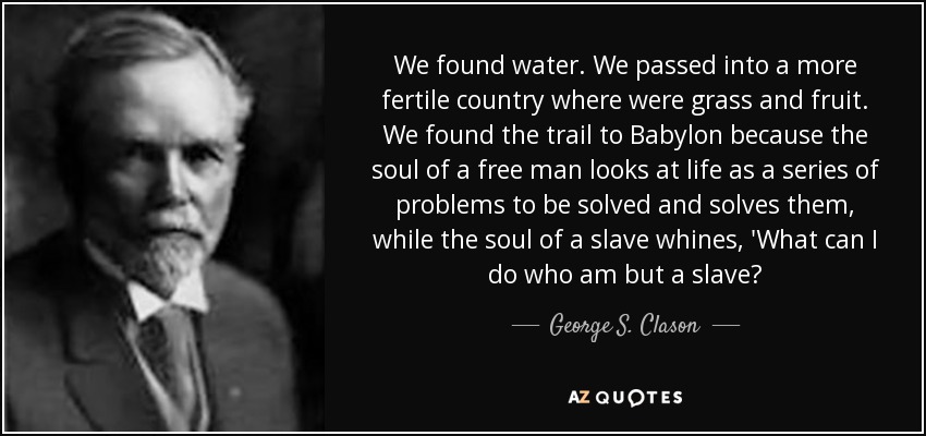 We found water. We passed into a more fertile country where were grass and fruit. We found the trail to Babylon because the soul of a free man looks at life as a series of problems to be solved and solves them, while the soul of a slave whines, 'What can I do who am but a slave? - George S. Clason