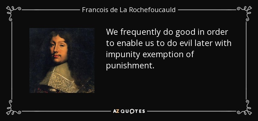 We frequently do good in order to enable us to do evil later with impunity exemption of punishment. - Francois de La Rochefoucauld