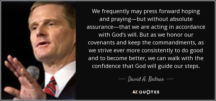 We frequently may press forward hoping and praying—but without absolute assurance—that we are acting in accordance with God’s will. But as we honor our covenants and keep the commandments, as we strive ever more consistently to do good and to become better, we can walk with the confidence that God will guide our steps. - David A. Bednar