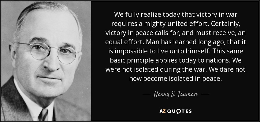 We fully realize today that victory in war requires a mighty united effort. Certainly, victory in peace calls for, and must receive, an equal effort. Man has learned long ago, that it is impossible to live unto himself. This same basic principle applies today to nations. We were not isolated during the war. We dare not now become isolated in peace. - Harry S. Truman