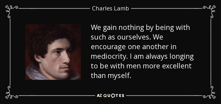 We gain nothing by being with such as ourselves. We encourage one another in mediocrity. I am always longing to be with men more excellent than myself. - Charles Lamb