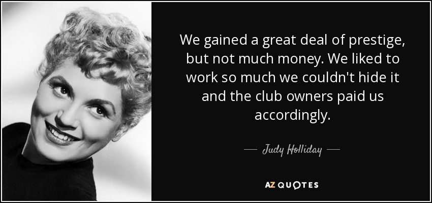 We gained a great deal of prestige, but not much money. We liked to work so much we couldn't hide it and the club owners paid us accordingly. - Judy Holliday