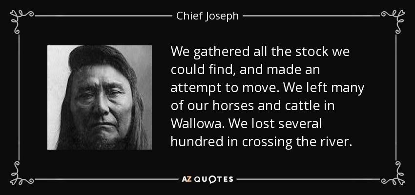 We gathered all the stock we could find, and made an attempt to move. We left many of our horses and cattle in Wallowa. We lost several hundred in crossing the river. - Chief Joseph