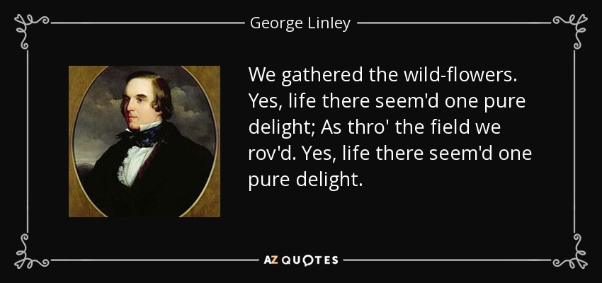 We gathered the wild-flowers. Yes, life there seem'd one pure delight; As thro' the field we rov'd. Yes, life there seem'd one pure delight. - George Linley