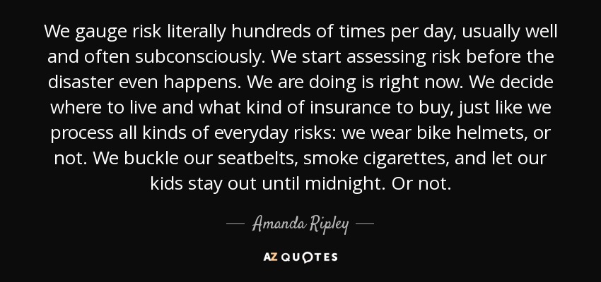 We gauge risk literally hundreds of times per day, usually well and often subconsciously. We start assessing risk before the disaster even happens. We are doing is right now. We decide where to live and what kind of insurance to buy, just like we process all kinds of everyday risks: we wear bike helmets, or not. We buckle our seatbelts, smoke cigarettes, and let our kids stay out until midnight. Or not. - Amanda Ripley