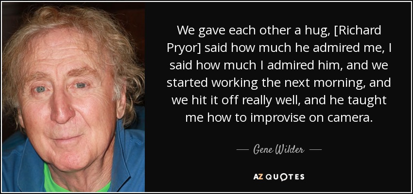 We gave each other a hug, [Richard Pryor] said how much he admired me, I said how much I admired him, and we started working the next morning, and we hit it off really well, and he taught me how to improvise on camera. - Gene Wilder