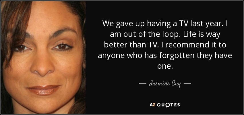 We gave up having a TV last year. I am out of the loop. Life is way better than TV. I recommend it to anyone who has forgotten they have one. - Jasmine Guy
