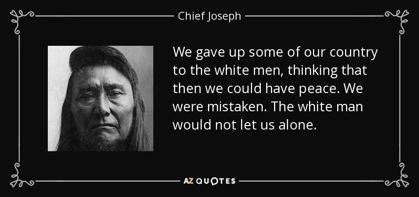 We gave up some of our country to the white men, thinking that then we could have peace. We were mistaken. The white man would not let us alone. - Chief Joseph