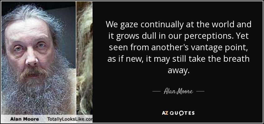 We gaze continually at the world and it grows dull in our perceptions. Yet seen from another's vantage point, as if new, it may still take the breath away. - Alan Moore