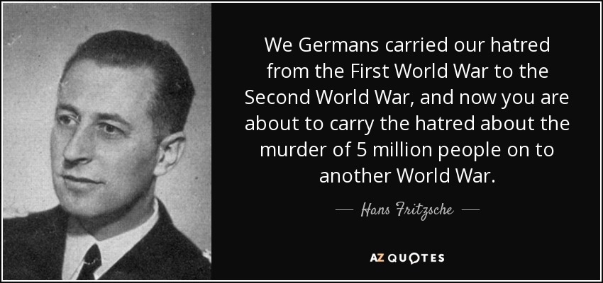 We Germans carried our hatred from the First World War to the Second World War, and now you are about to carry the hatred about the murder of 5 million people on to another World War. - Hans Fritzsche