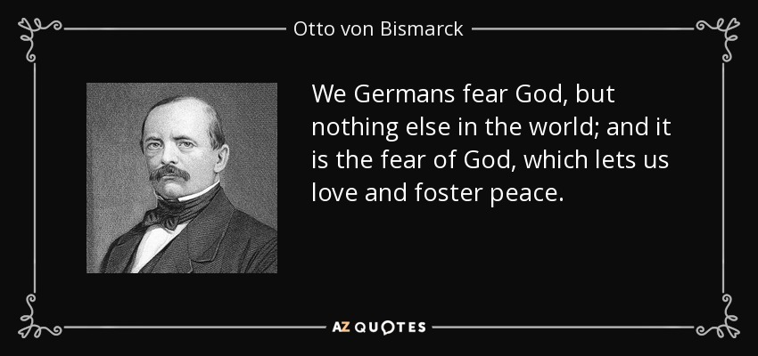 We Germans fear God, but nothing else in the world; and it is the fear of God, which lets us love and foster peace. - Otto von Bismarck