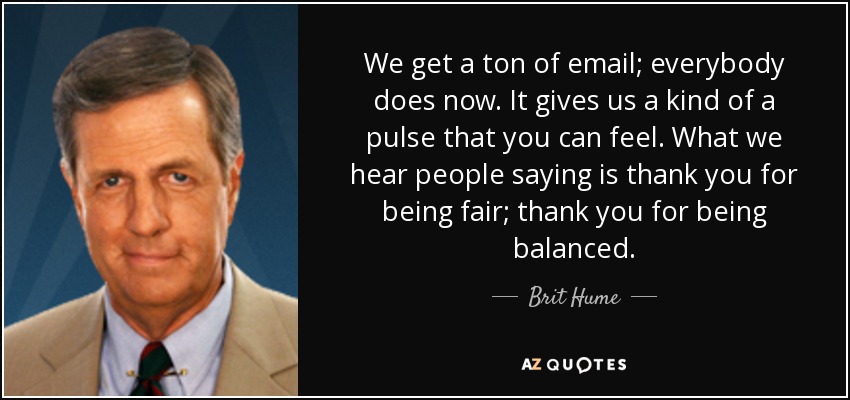 We get a ton of email; everybody does now. It gives us a kind of a pulse that you can feel. What we hear people saying is thank you for being fair; thank you for being balanced. - Brit Hume