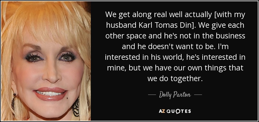 We get along real well actually [with my husband Karl Tomas Din]. We give each other space and he's not in the business and he doesn't want to be. I'm interested in his world, he's interested in mine, but we have our own things that we do together. - Dolly Parton
