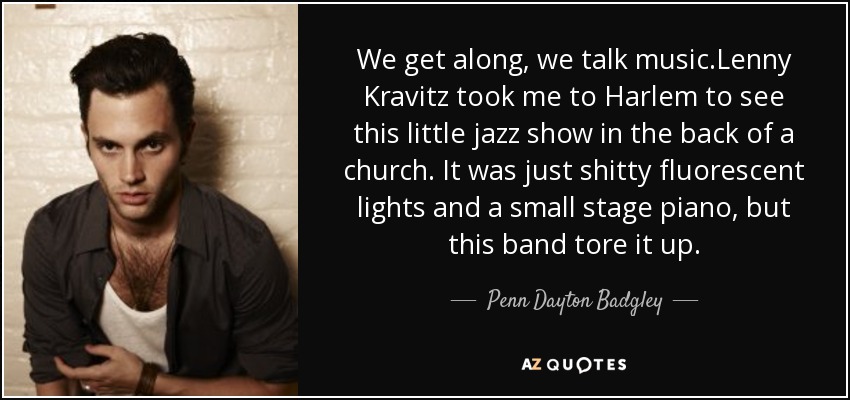 We get along, we talk music.Lenny Kravitz took me to Harlem to see this little jazz show in the back of a church. It was just shitty fluorescent lights and a small stage piano, but this band tore it up. - Penn Dayton Badgley