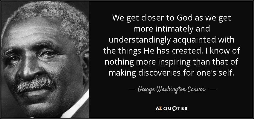 We get closer to God as we get more intimately and understandingly acquainted with the things He has created. I know of nothing more inspiring than that of making discoveries for one's self. - George Washington Carver