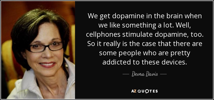 We get dopamine in the brain when we like something a lot. Well, cellphones stimulate dopamine, too. So it really is the case that there are some people who are pretty addicted to these devices. - Devra Davis