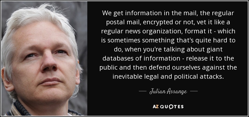 We get information in the mail, the regular postal mail, encrypted or not, vet it like a regular news organization, format it - which is sometimes something that's quite hard to do, when you're talking about giant databases of information - release it to the public and then defend ourselves against the inevitable legal and political attacks. - Julian Assange