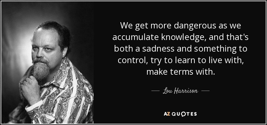 We get more dangerous as we accumulate knowledge, and that's both a sadness and something to control, try to learn to live with, make terms with. - Lou Harrison