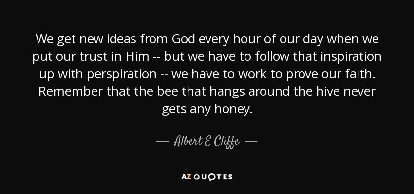 We get new ideas from God every hour of our day when we put our trust in Him -- but we have to follow that inspiration up with perspiration -- we have to work to prove our faith. Remember that the bee that hangs around the hive never gets any honey. - Albert E Cliffe