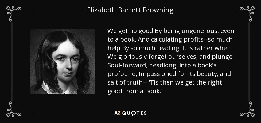 We get no good By being ungenerous, even to a book, And calculating profits--so much help By so much reading. It is rather when We gloriously forget ourselves, and plunge Soul-forward, headlong, into a book's profound, Impassioned for its beauty, and salt of truth-- 'Tis then we get the right good from a book. - Elizabeth Barrett Browning