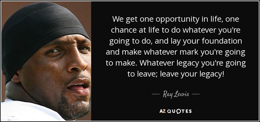 We get one opportunity in life, one chance at life to do whatever you're going to do, and lay your foundation and make whatever mark you're going to make. Whatever legacy you're going to leave; leave your legacy! - Ray Lewis