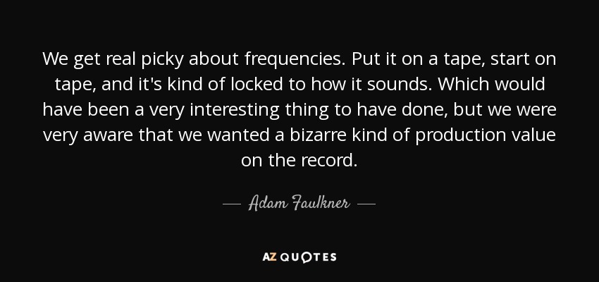 We get real picky about frequencies. Put it on a tape, start on tape, and it's kind of locked to how it sounds. Which would have been a very interesting thing to have done, but we were very aware that we wanted a bizarre kind of production value on the record. - Adam Faulkner