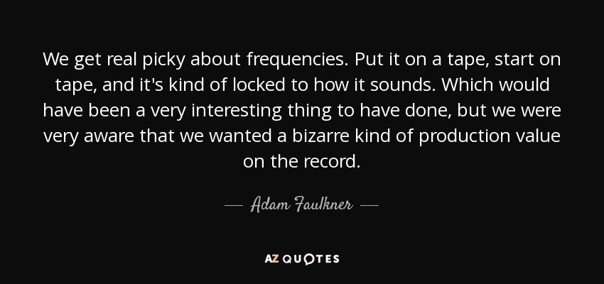 We get real picky about frequencies. Put it on a tape, start on tape, and it's kind of locked to how it sounds. Which would have been a very interesting thing to have done, but we were very aware that we wanted a bizarre kind of production value on the record. - Adam Faulkner