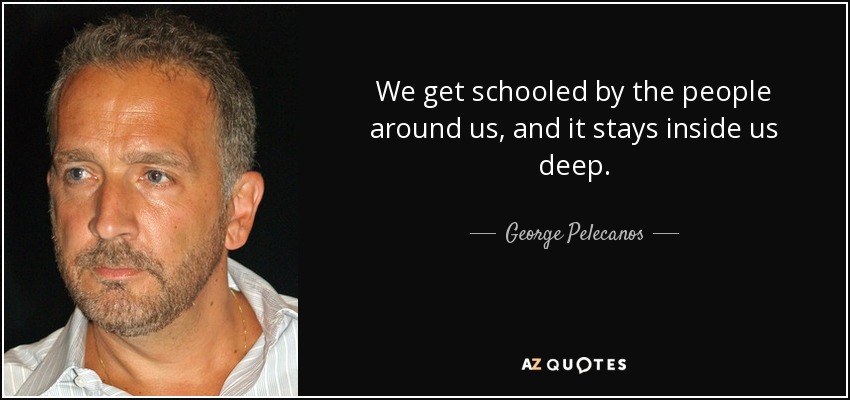 We get schooled by the people around us, and it stays inside us deep. - George Pelecanos