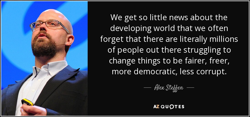We get so little news about the developing world that we often forget that there are literally millions of people out there struggling to change things to be fairer, freer, more democratic, less corrupt. - Alex Steffen