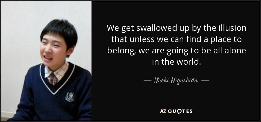 We get swallowed up by the illusion that unless we can find a place to belong, we are going to be all alone in the world. - Naoki Higashida