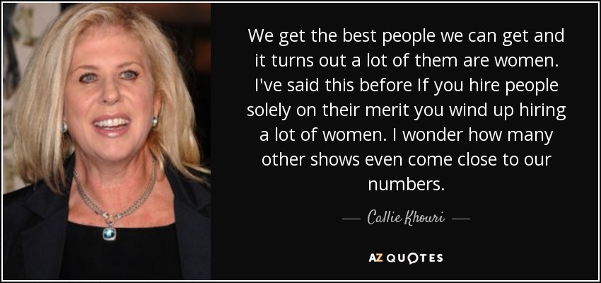 We get the best people we can get and it turns out a lot of them are women. I've said this before If you hire people solely on their merit you wind up hiring a lot of women. I wonder how many other shows even come close to our numbers. - Callie Khouri