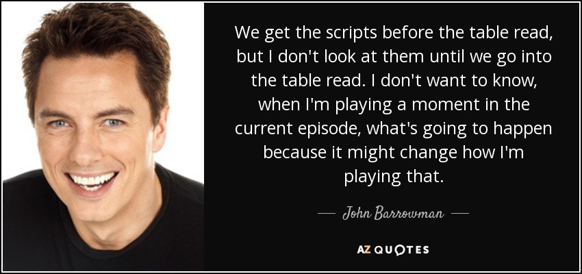 We get the scripts before the table read, but I don't look at them until we go into the table read. I don't want to know, when I'm playing a moment in the current episode, what's going to happen because it might change how I'm playing that. - John Barrowman