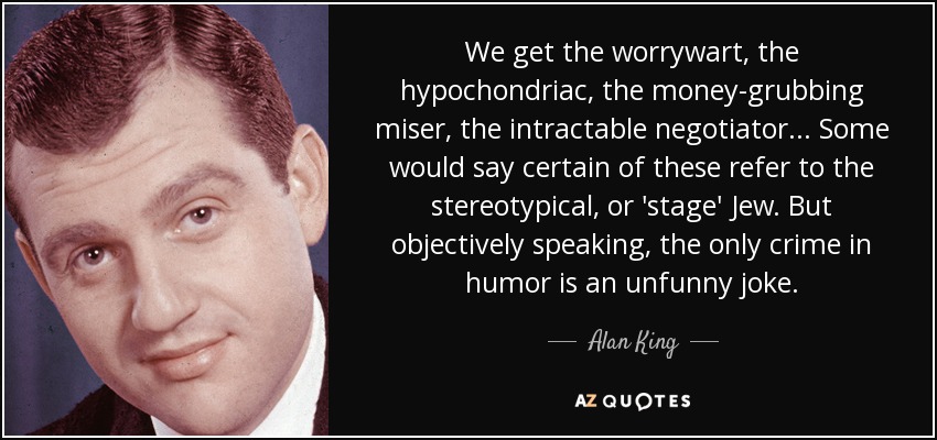 We get the worrywart, the hypochondriac, the money-grubbing miser, the intractable negotiator... Some would say certain of these refer to the stereotypical, or 'stage' Jew. But objectively speaking, the only crime in humor is an unfunny joke. - Alan King