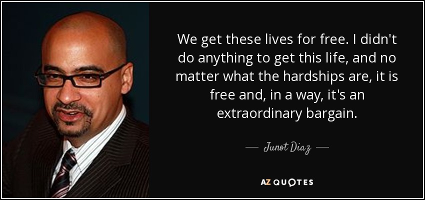 We get these lives for free. I didn't do anything to get this life, and no matter what the hardships are, it is free and, in a way, it's an extraordinary bargain. - Junot Diaz