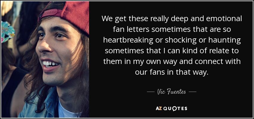 We get these really deep and emotional fan letters sometimes that are so heartbreaking or shocking or haunting sometimes that I can kind of relate to them in my own way and connect with our fans in that way. - Vic Fuentes