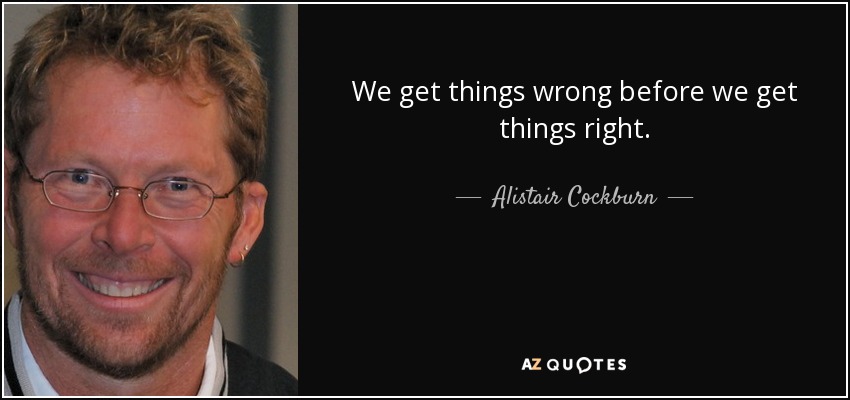 We get things wrong before we get things right. - Alistair Cockburn