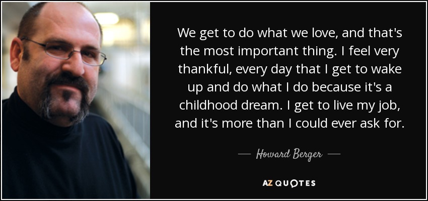 We get to do what we love, and that's the most important thing. I feel very thankful, every day that I get to wake up and do what I do because it's a childhood dream. I get to live my job, and it's more than I could ever ask for. - Howard Berger