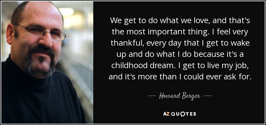We get to do what we love, and that's the most important thing. I feel very thankful, every day that I get to wake up and do what I do because it's a childhood dream. I get to live my job, and it's more than I could ever ask for. - Howard Berger