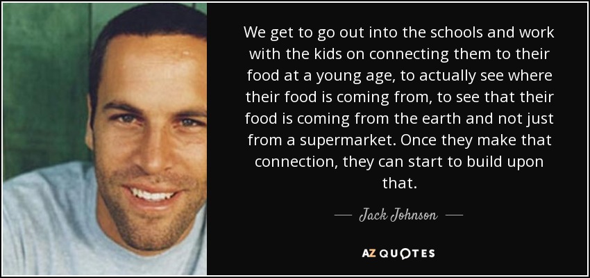 We get to go out into the schools and work with the kids on connecting them to their food at a young age, to actually see where their food is coming from, to see that their food is coming from the earth and not just from a supermarket. Once they make that connection, they can start to build upon that. - Jack Johnson