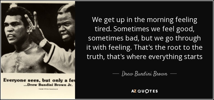 We get up in the morning feeling tired. Sometimes we feel good, sometimes bad, but we go through it with feeling. That's the root to the truth, that's where everything starts - Drew Bundini Brown